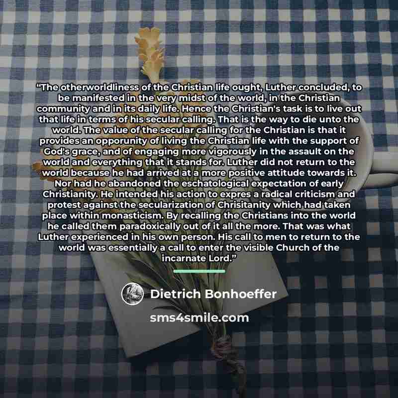 “The otherworldliness of the Christian life ought, Luther concluded, to be manifested in the very midst of the world, in the Christian community and in its daily life. Hence the Christian's task is to live out that life in terms of his secular calling. That is the way to die unto the world. The…” quote by Dietrich Bonhoeffer