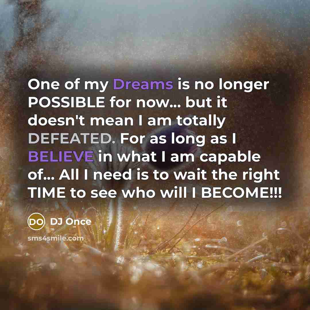 “One of my Dreams is no longer POSSIBLE for now... but it doesn't mean I am totally DEFEATED. For as long as I BELIEVE in what I am capable of... All I need is to wait the right TIME to see who will I BECOME!!!” quote by DJ Once