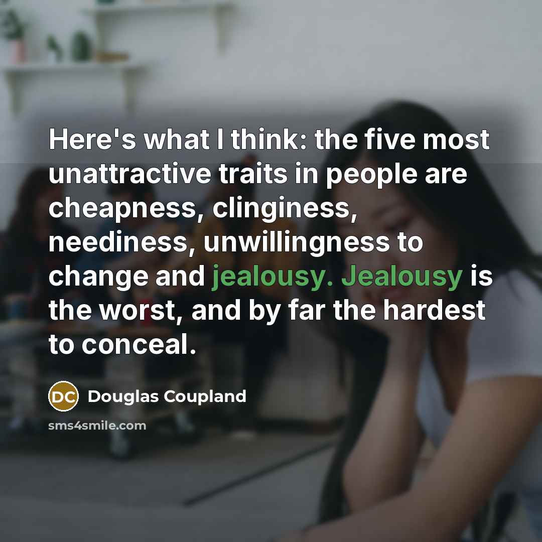 “Here's what I think: the five most unattractive traits in people are cheapness, clinginess, neediness, unwillingness to change and jealousy. Jealousy is the worst, and by far the hardest to conceal.” quote by Douglas Coupland