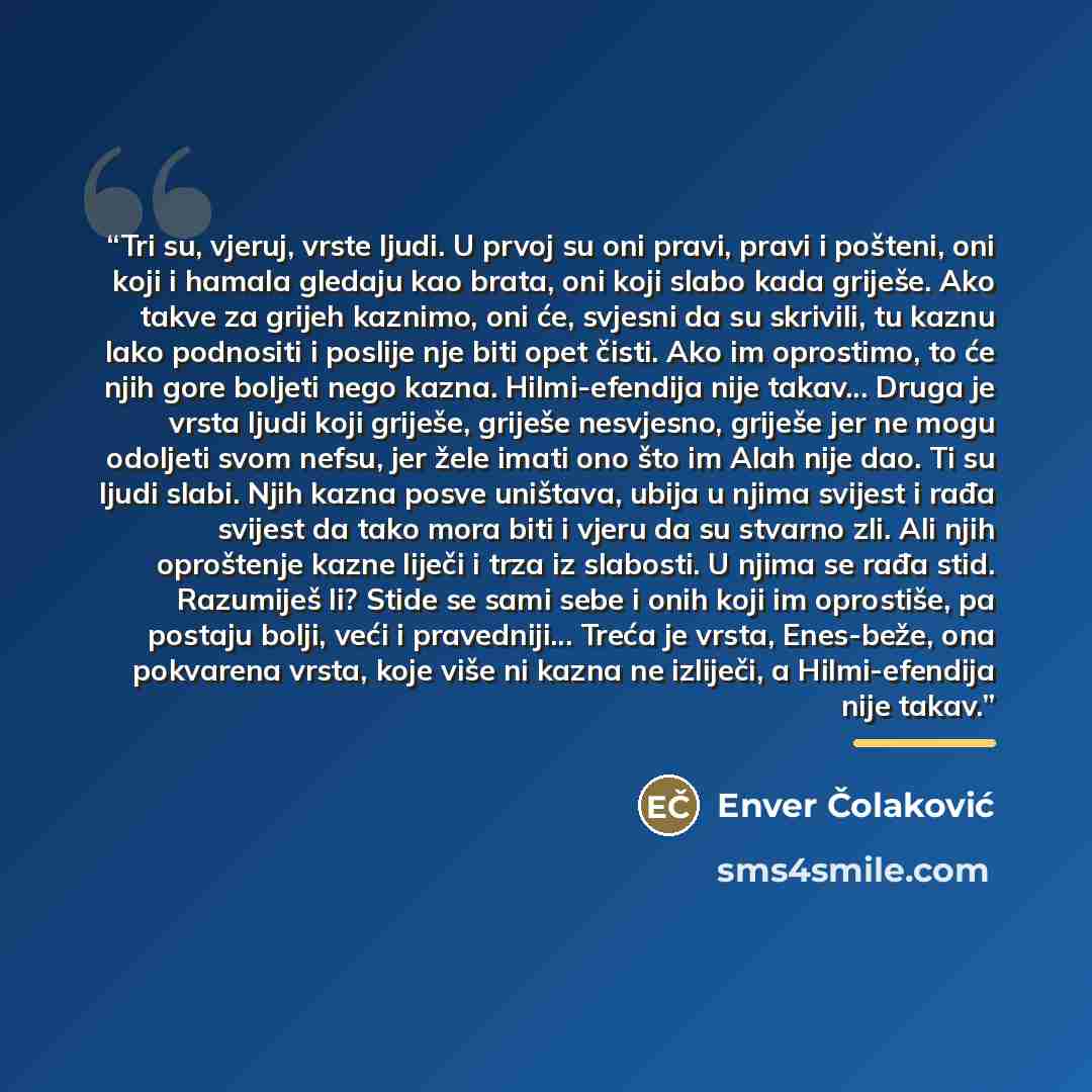 “Tri su, vjeruj, vrste ljudi. U prvoj su oni pravi, pravi i pošteni, oni koji i hamala gledaju kao brata, oni koji slabo kada griješe. Ako takve za grijeh kaznimo, oni će, svjesni da su skrivili, tu kaznu lako podnositi i poslije nje biti opet čisti. Ako im oprostimo, to će njih gore boljeti nego…” quote by Enver Čolaković