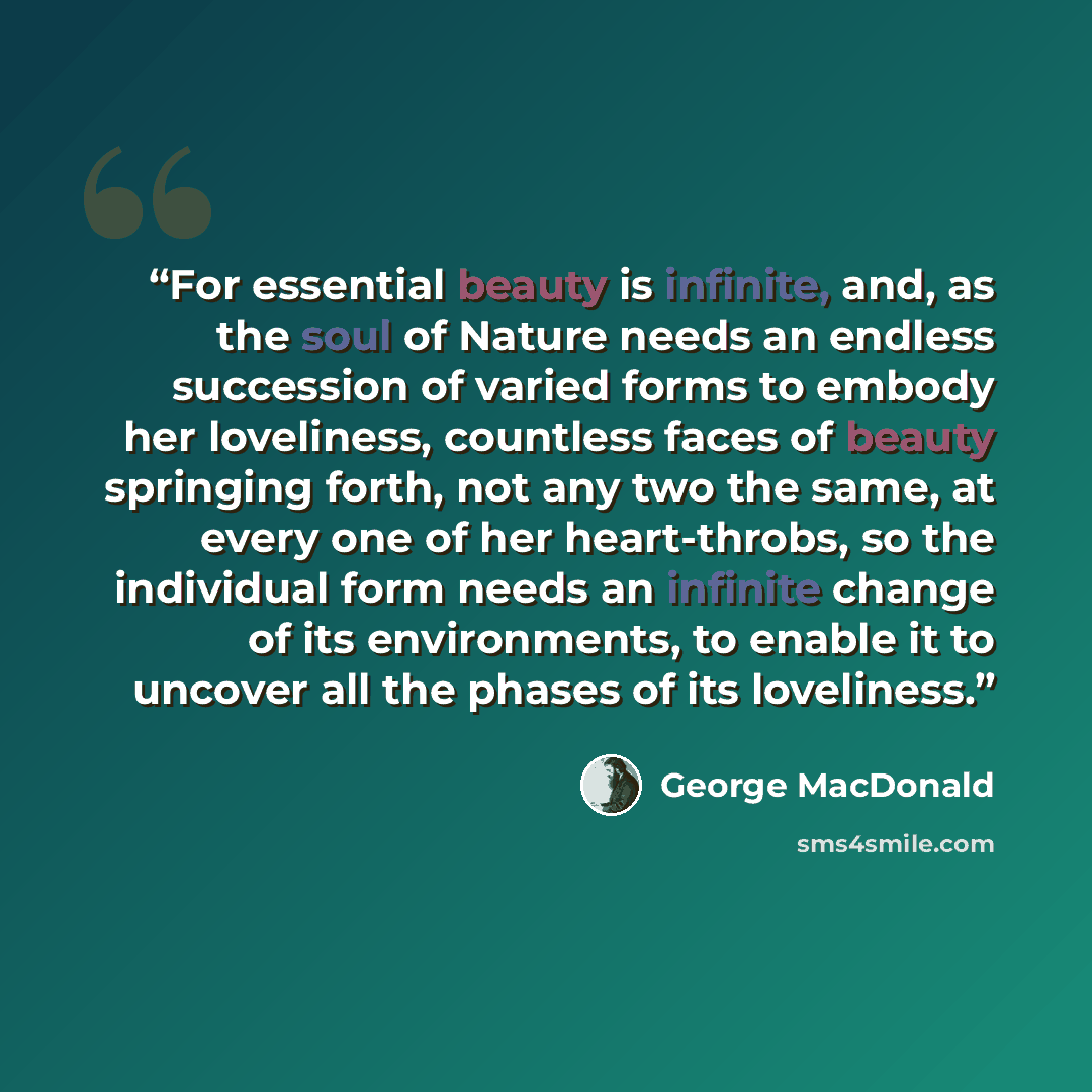 “For essential beauty is infinite, and, as the soul of Nature needs an endless succession of varied forms to embody her loveliness, countless faces of beauty springing forth, not any two the same, at every one of her heart-throbs, so the individual form needs an infinite change of its environments…” quote by George MacDonald