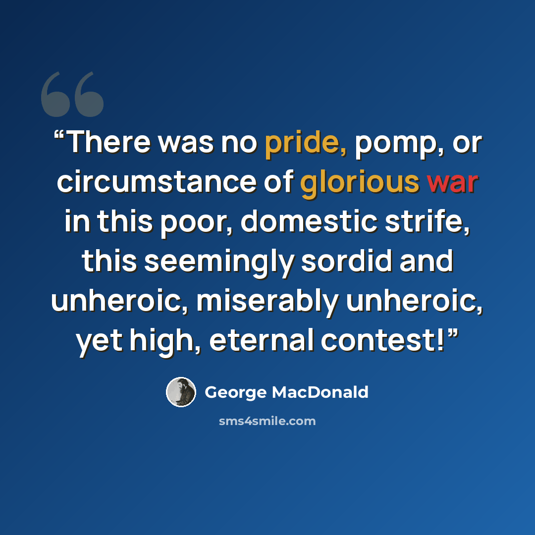“There was no pride, pomp, or circumstance of glorious war in this poor, domestic strife, this seemingly sordid and unheroic, miserably unheroic, yet high, eternal contest!” quote by George MacDonald