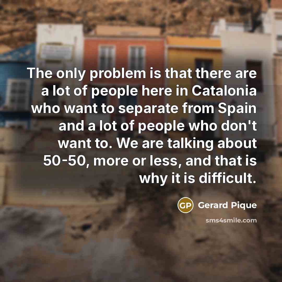 “The only problem is that there are a lot of people here in Catalonia who want to separate from Spain and a lot of people who don't want to. We are talking about 50-50, more or less, and that is why it is difficult.” quote by Gerard Pique