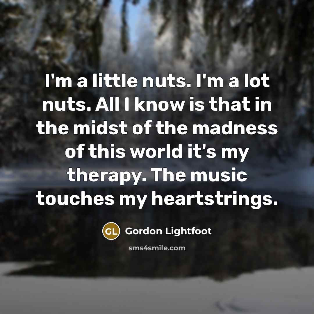 “I'm a little nuts. I'm a lot nuts. All I know is that in the midst of the madness of this world it's my therapy. The music touches my heartstrings.” quote by Gordon Lightfoot