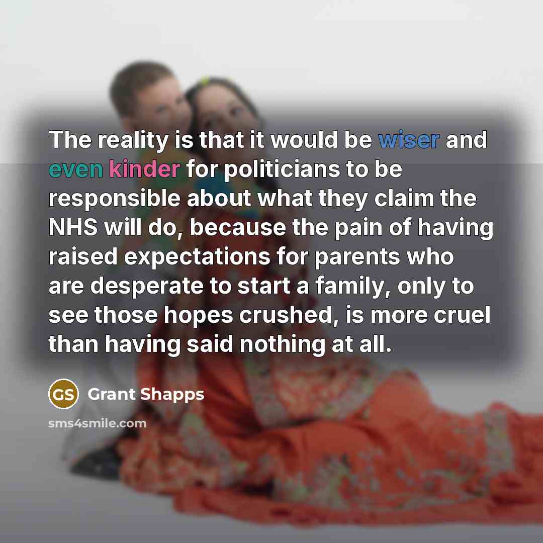 “The reality is that it would be wiser and even kinder for politicians to be responsible about what they claim the NHS will do, because the pain of having raised expectations for parents who are desperate to start a family, only to see those hopes crushed, is more cruel than having said nothing at…” quote by Grant Shapps