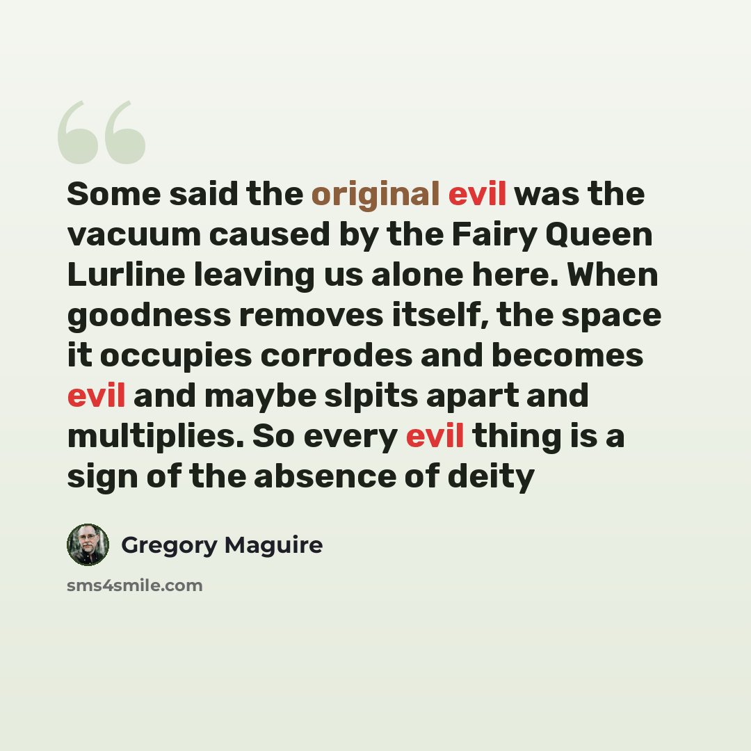 “Some said the original evil was the vacuum caused by the Fairy Queen Lurline leaving us alone here. When goodness removes itself, the space it occupies corrodes and becomes evil and maybe slpits apart and multiplies. So every evil thing is a sign of the absence of deity” quote by Gregory Maguire