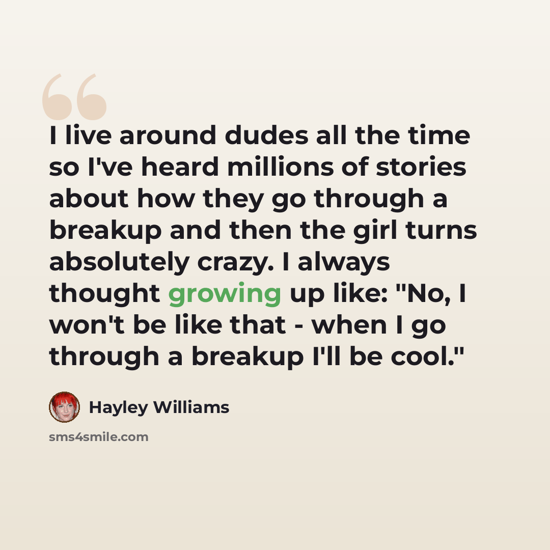 “I live around dudes all the time so I've heard millions of stories about how they go through a breakup and then the girl turns absolutely crazy. I always thought growing up like: "No, I won't be like that - when I go through a breakup I'll be cool."” quote by Hayley Williams