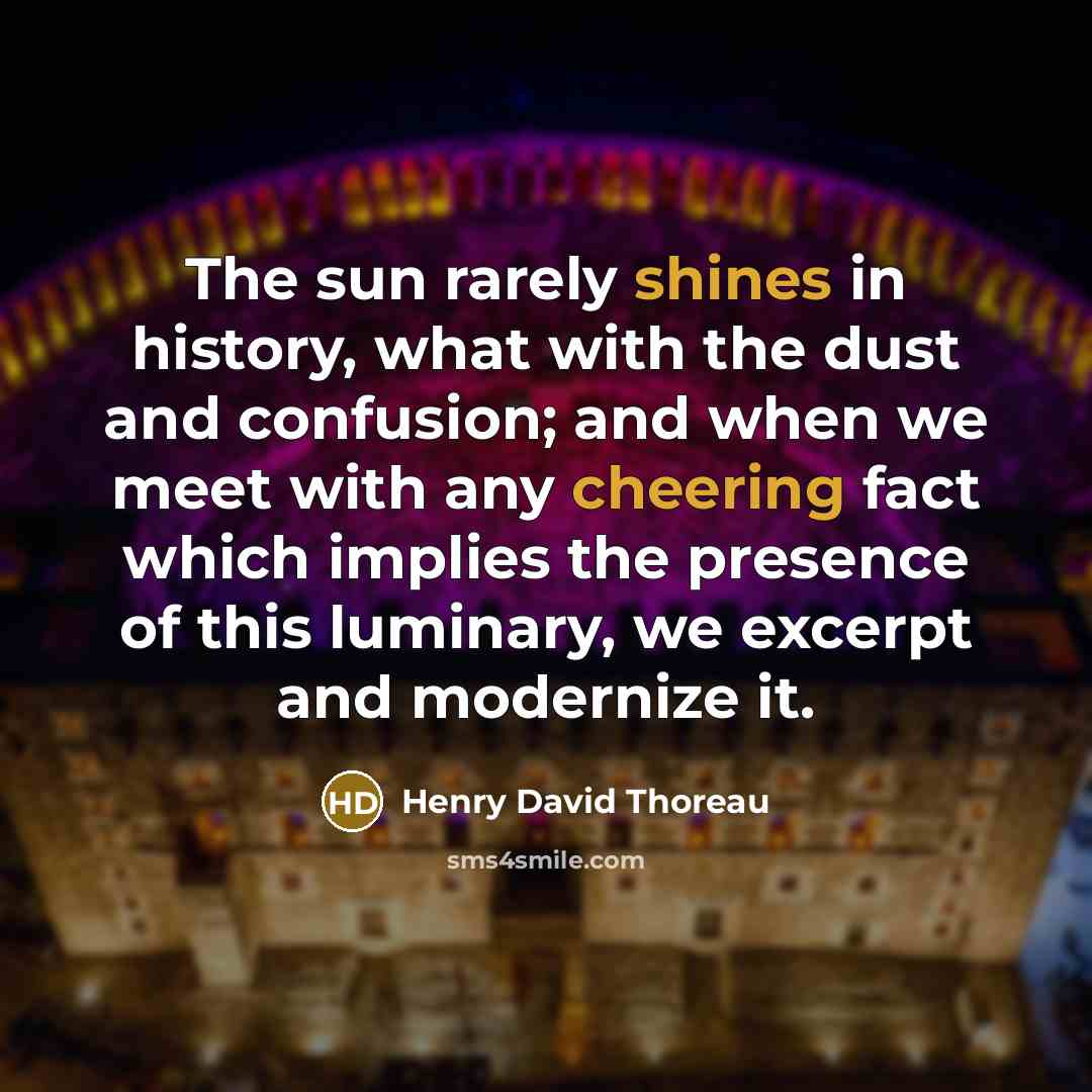 “The sun rarely shines in history, what with the dust and confusion; and when we meet with any cheering fact which implies the presence of this luminary, we excerpt and modernize it.” quote by Henry David Thoreau