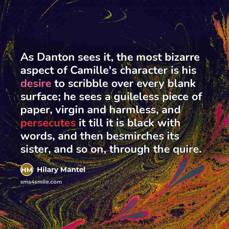 “As Danton sees it, the most bizarre aspect of Camille's character is his desire to scribble over every blank surface; he sees a guileless piece of paper, virgin and harmless, and persecutes it till it is black with words, and then besmirches its sister, and so on, through the quire.” quote by Hilary Mantel