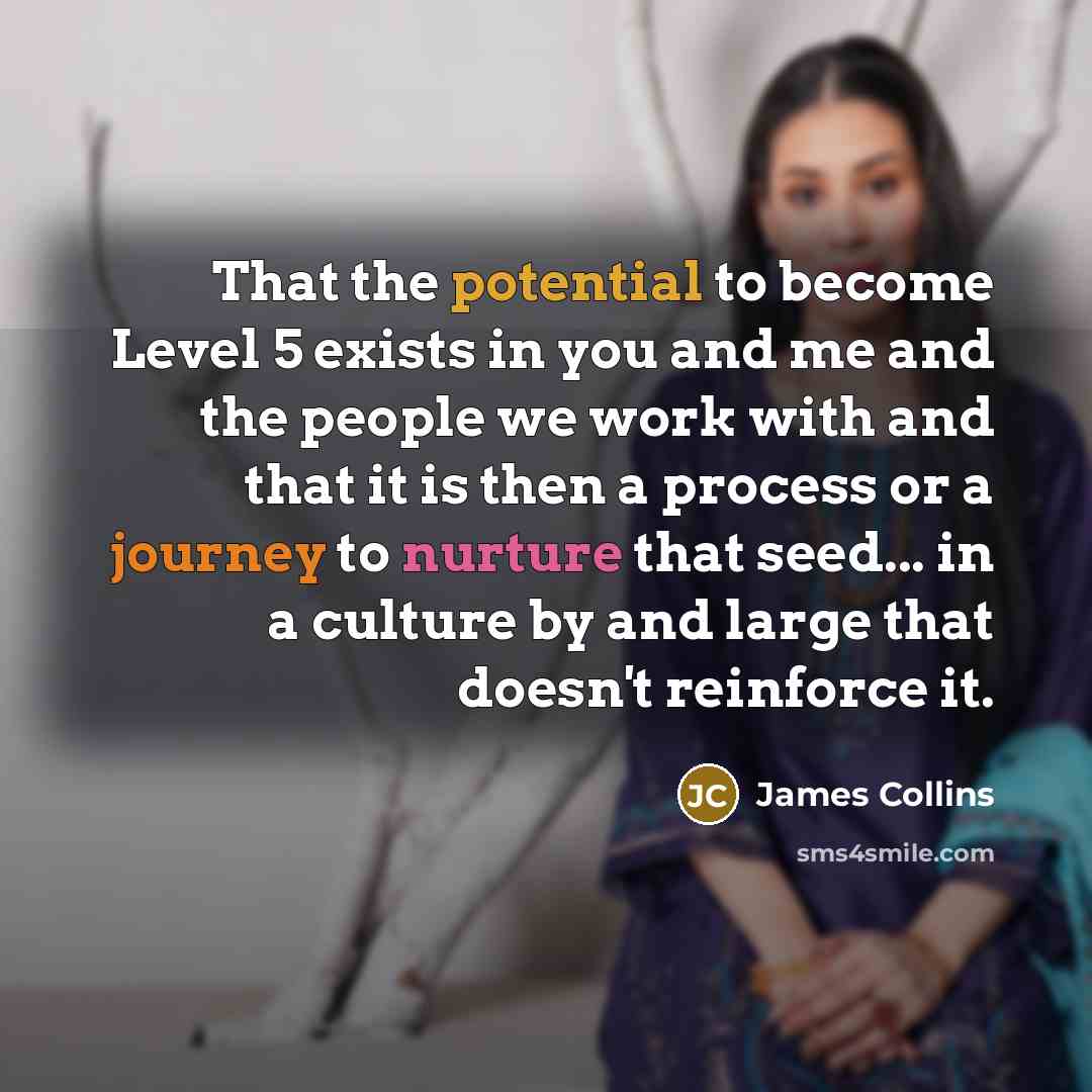 “That the potential to become Level 5 exists in you and me and the people we work with and that it is then a process or a journey to nurture that seed... in a culture by and large that doesn't reinforce it.” quote by James Collins