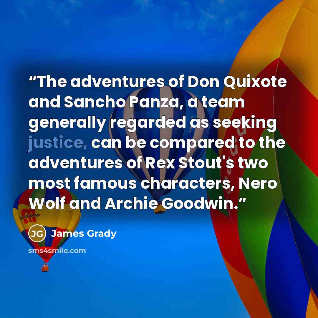 “The adventures of Don Quixote and Sancho Panza, a team generally regarded as seeking justice, can be compared to the adventures of Rex Stout's two most famous characters, Nero Wolf and Archie Goodwin.” quote by James Grady