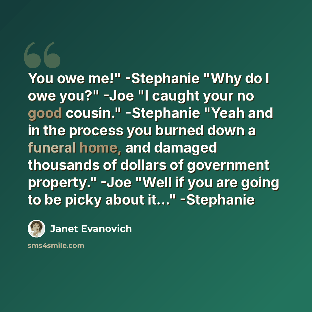“You owe me!" -Stephanie "Why do I owe you?" -Joe "I caught your no good cousin." -Stephanie "Yeah and in the process you burned down a funeral home, and damaged thousands of dollars of government property." -Joe "Well if you are going to be picky about it…" -Stephanie” quote by Janet Evanovich
