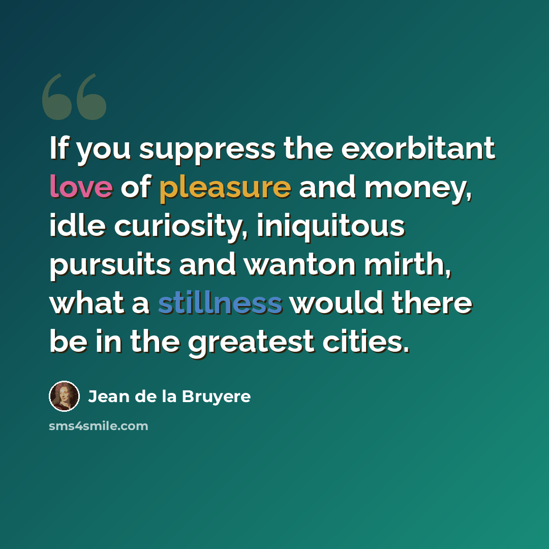 “If you suppress the exorbitant love of pleasure and money, idle curiosity, iniquitous pursuits and wanton mirth, what a stillness would there be in the greatest cities.” quote by Jean de la Bruyere
