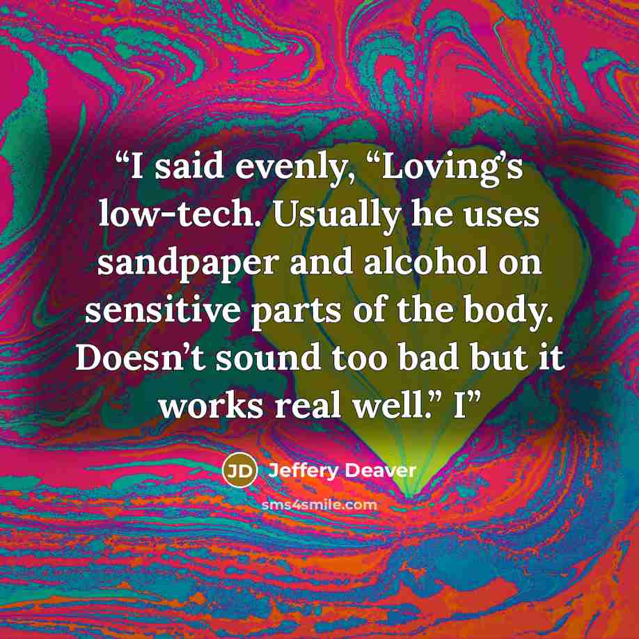 “I said evenly, “Loving’s low-tech. Usually he uses sandpaper and alcohol on sensitive parts of the body. Doesn’t sound too bad but it works real well.” I” quote by Jeffery Deaver