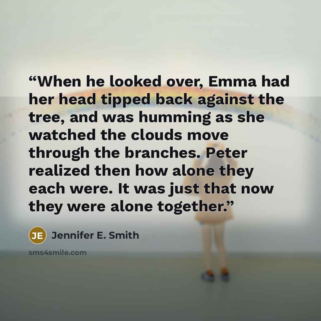 “When he looked over, Emma had her head tipped back against the tree, and was humming as she watched the clouds move through the branches. Peter realized then how alone they each were. It was just that now they were alone together.” quote by Jennifer E. Smith