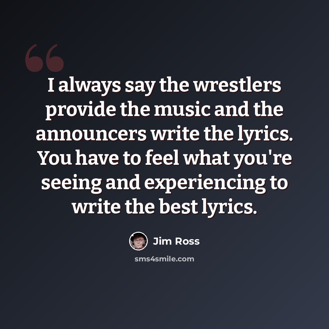 “I always say the wrestlers provide the music and the announcers write the lyrics. You have to feel what you're seeing and experiencing to write the best lyrics.” quote by Jim Ross