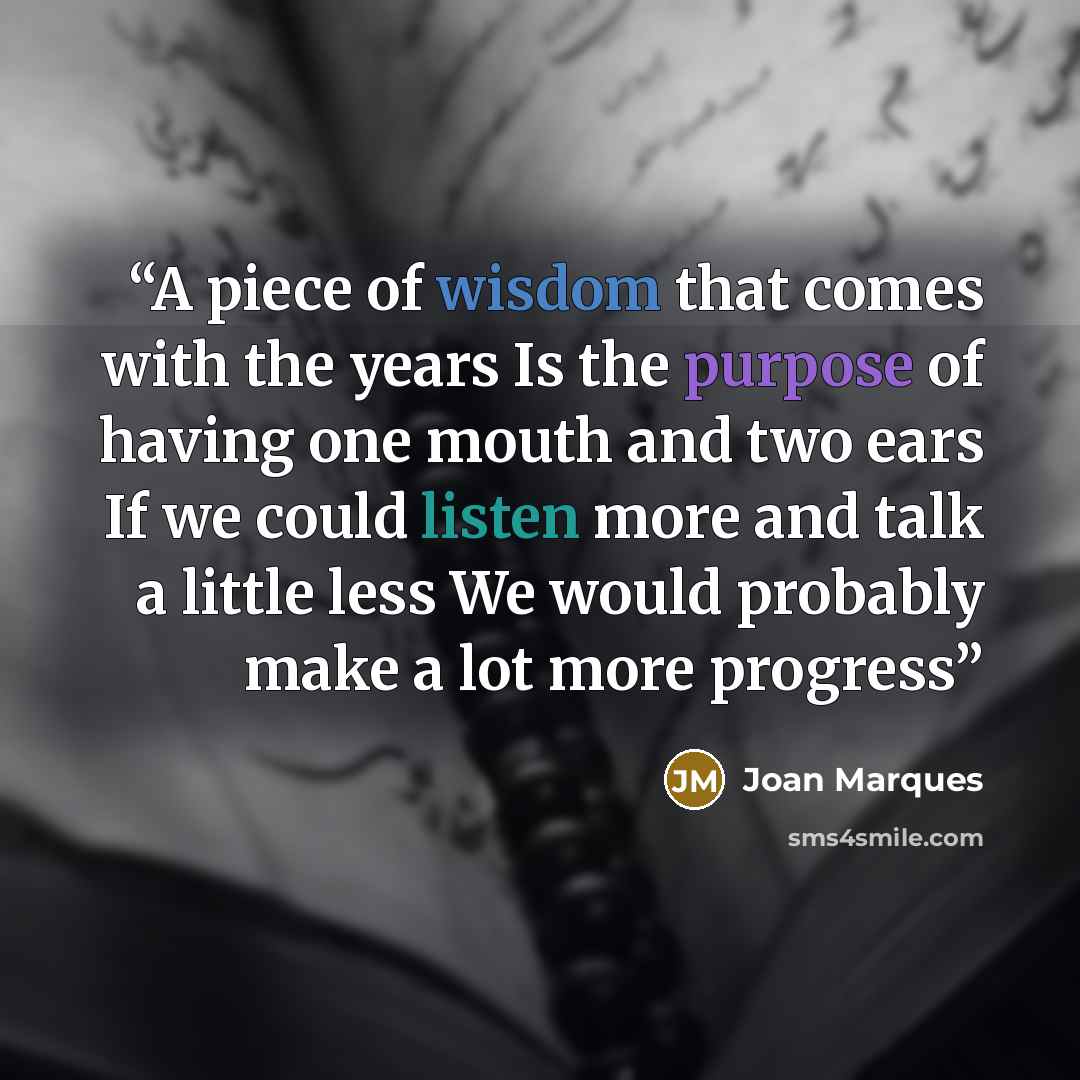 “A piece of wisdom that comes with the years Is the purpose of having one mouth and two ears If we could listen more and talk a little less We would probably make a lot more progress” quote by Joan Marques