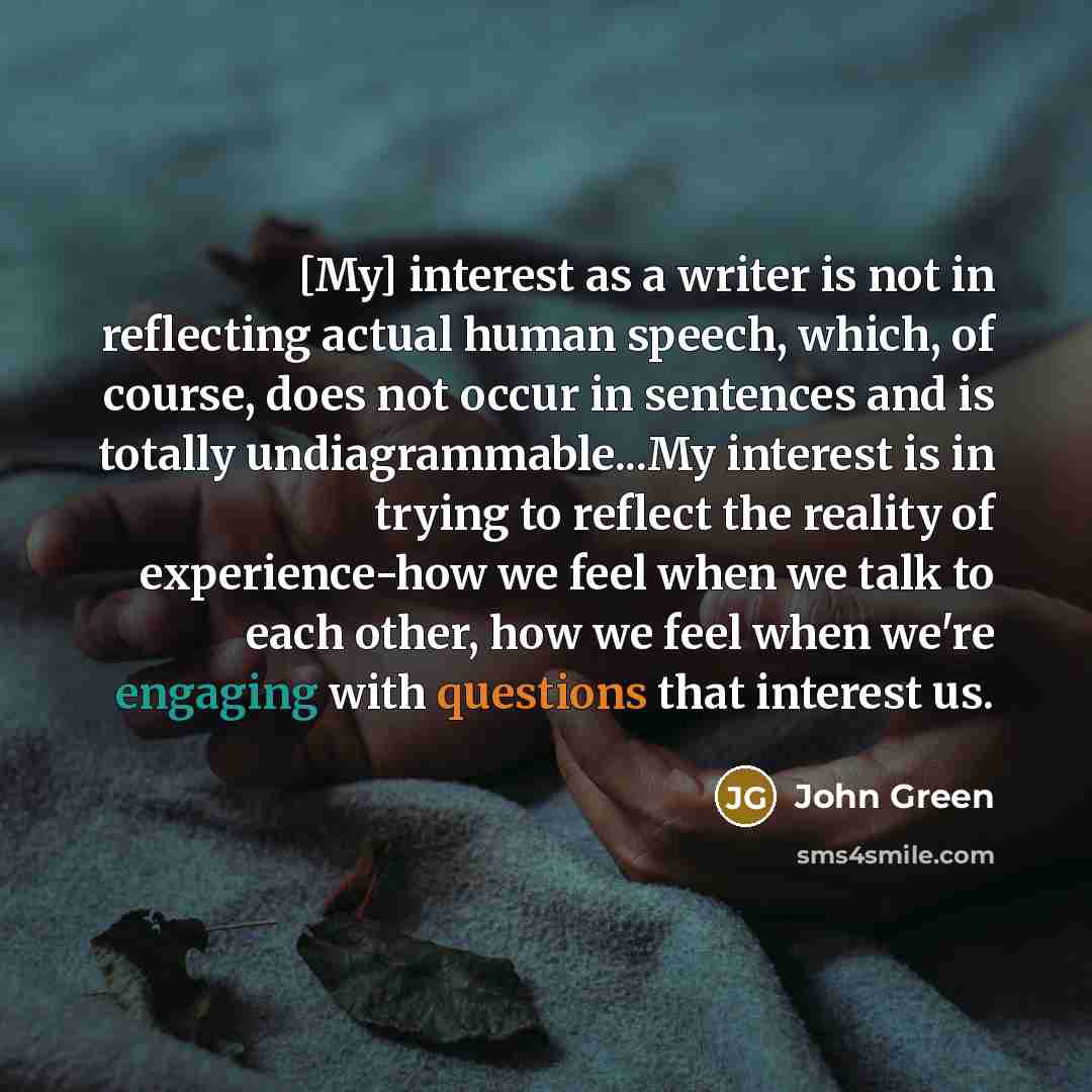 “[My] interest as a writer is not in reflecting actual human speech, which, of course, does not occur in sentences and is totally undiagrammable...My interest is in trying to reflect the reality of experience-how we feel when we talk to each other, how we feel when we're engaging with questions…” quote by John Green