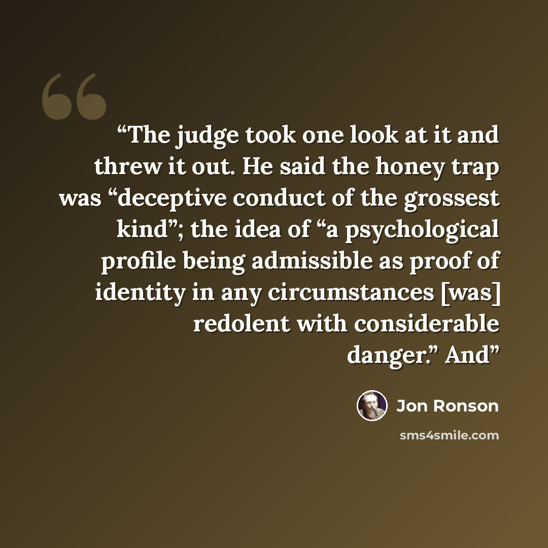 “The judge took one look at it and threw it out. He said the honey trap was “deceptive conduct of the grossest kind”; the idea of “a psychological profile being admissible as proof of identity in any circumstances [was] redolent with considerable danger.” And” quote by Jon Ronson