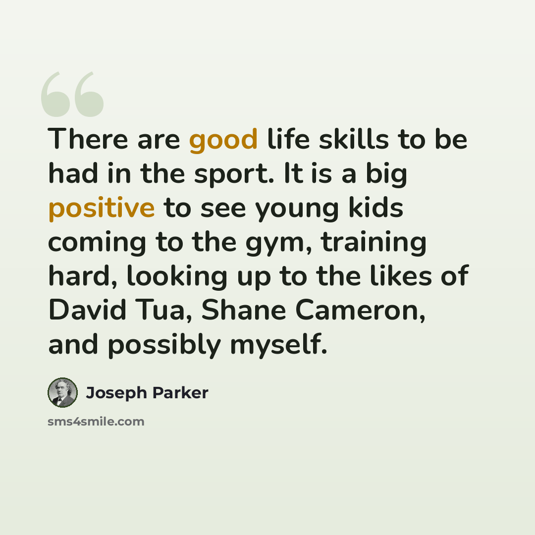“There are good life skills to be had in the sport. It is a big positive to see young kids coming to the gym, training hard, looking up to the likes of David Tua, Shane Cameron, and possibly myself.” quote by Joseph Parker