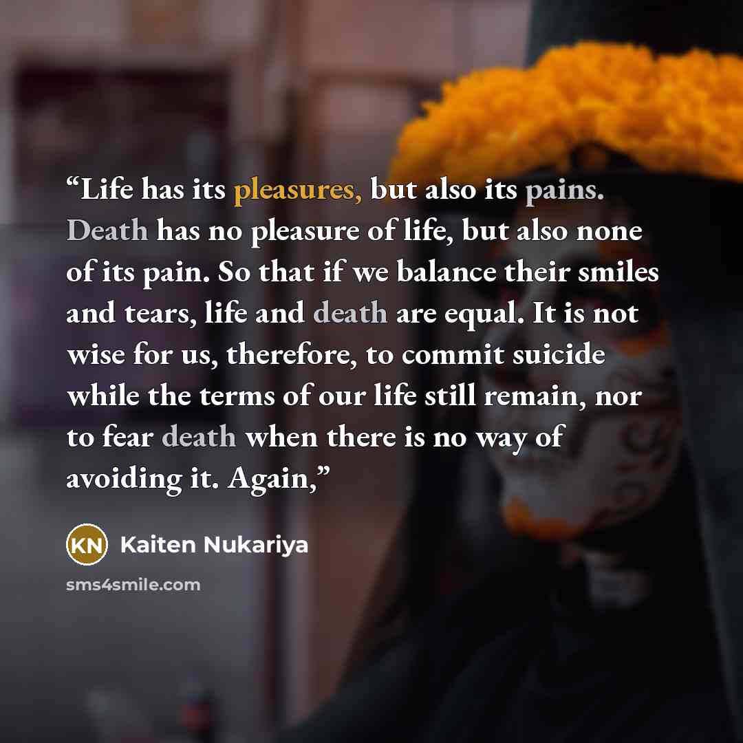 “Life has its pleasures, but also its pains. Death has no pleasure of life, but also none of its pain. So that if we balance their smiles and tears, life and death are equal. It is not wise for us, therefore, to commit suicide while the terms of our life still remain, nor to fear death when there…” quote by Kaiten Nukariya