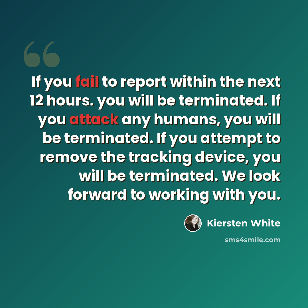 “If you fail to report within the next 12 hours. you will be terminated. If you attack any humans, you will be terminated. If you attempt to remove the tracking device, you will be terminated. We look forward to working with you.” quote by Kiersten White