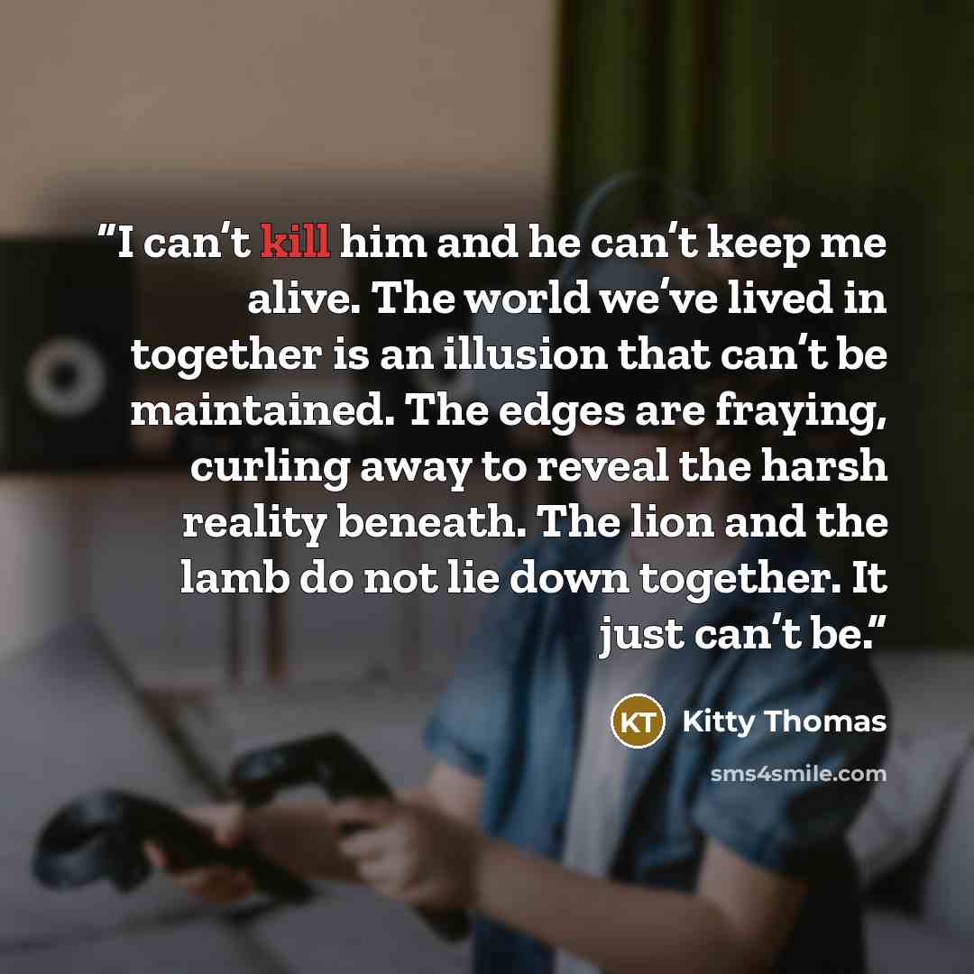 “I can’t kill him and he can’t keep me alive. The world we’ve lived in together is an illusion that can’t be maintained. The edges are fraying, curling away to reveal the harsh reality beneath. The lion and the lamb do not lie down together. It just can’t be.” quote by Kitty Thomas