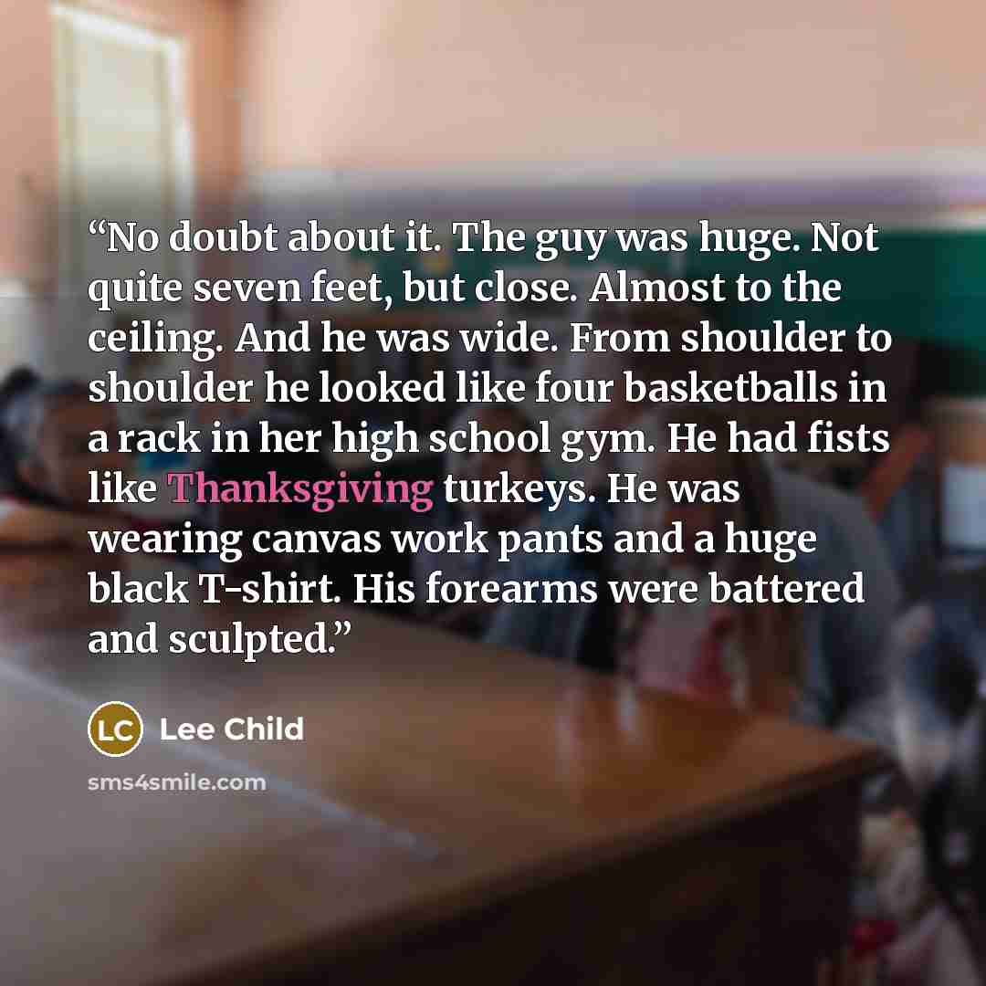 “No doubt about it. The guy was huge. Not quite seven feet, but close. Almost to the ceiling. And he was wide. From shoulder to shoulder he looked like four basketballs in a rack in her high school gym. He had fists like Thanksgiving turkeys. He was wearing canvas work pants and a huge black…” quote by Lee Child