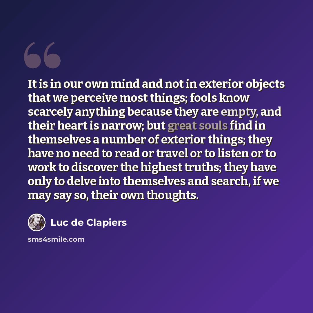 “It is in our own mind and not in exterior objects that we perceive most things; fools know scarcely anything because they are empty, and their heart is narrow; but great souls find in themselves a number of exterior things; they have no need to read or travel or to listen or to work to discover…” quote by Luc de Clapiers