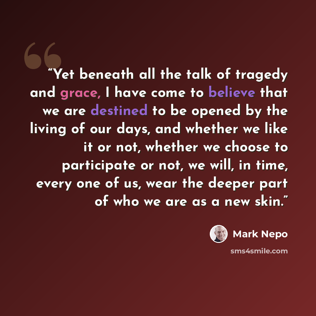 “Yet beneath all the talk of tragedy and grace, I have come to believe that we are destined to be opened by the living of our days, and whether we like it or not, whether we choose to participate or not, we will, in time, every one of us, wear the deeper part of who we are as a new skin.” quote by Mark Nepo