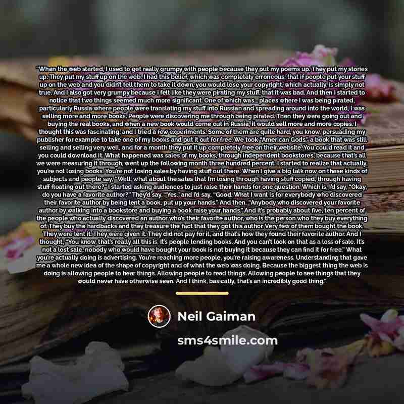“When the web started, I used to get really grumpy with people because they put my poems up. They put my stories up. They put my stuff up on the web. I had this belief, which was completely erroneous, that if people put your stuff up on the web and you didn’t tell them to take it down, you would…” quote by Neil Gaiman