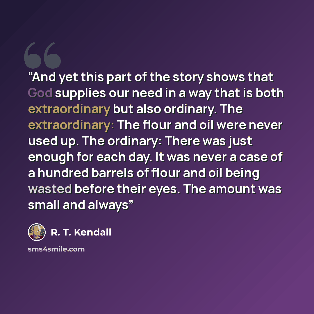 “And yet this part of the story shows that God supplies our need in a way that is both extraordinary but also ordinary. The extraordinary: The flour and oil were never used up. The ordinary: There was just enough for each day. It was never a case of a hundred barrels of flour and oil being wasted…” quote by R. T. Kendall