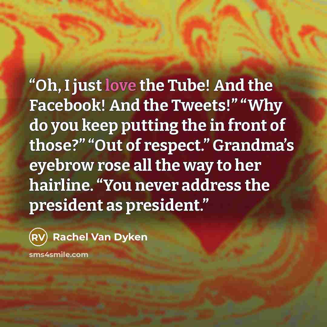 “Oh, I just love the Tube! And the Facebook! And the Tweets!” “Why do you keep putting the in front of those?” “Out of respect.” Grandma’s eyebrow rose all the way to her hairline. “You never address the president as president.” quote by Rachel Van Dyken