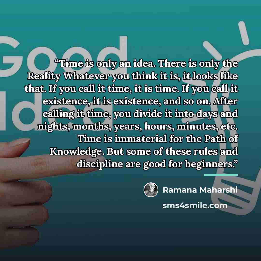 “Time is only an idea. There is only the Reality Whatever you think it is, it looks like that. If you call it time, it is time. If you call it existence, it is existence, and so on. After calling it time, you divide it into days and nights, months, years, hours, minutes, etc. Time is immaterial for…” quote by Ramana Maharshi