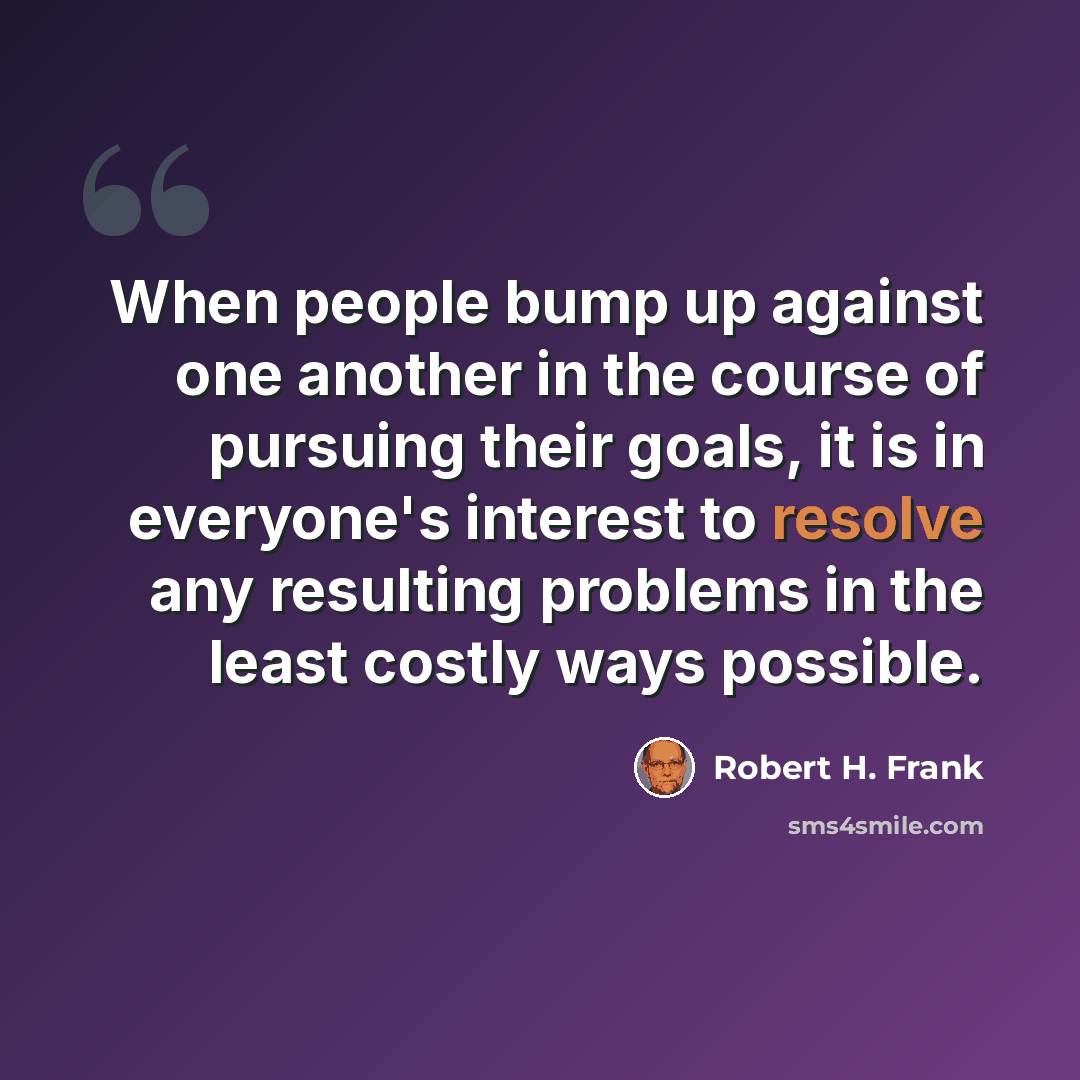 “When people bump up against one another in the course of pursuing their goals, it is in everyone's interest to resolve any resulting problems in the least costly ways possible.” quote by Robert H. Frank