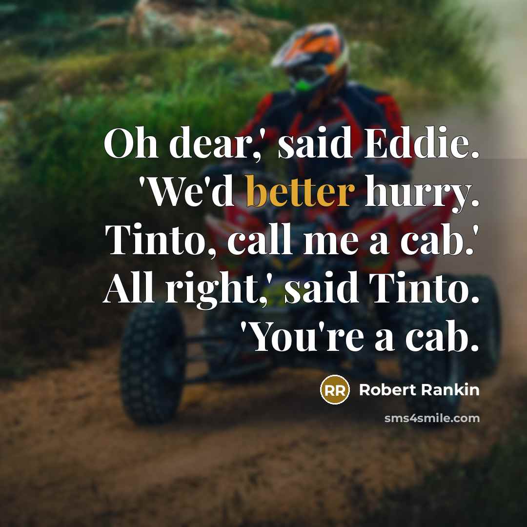 “Oh dear,' said Eddie. 'We'd better hurry. Tinto, call me a cab.' All right,' said Tinto. 'You're a cab.” quote by Robert Rankin
