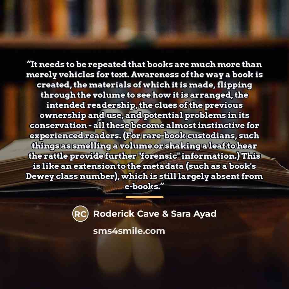 “It needs to be repeated that books are much more than merely vehicles for text. Awareness of the way a book is created, the materials of which it is made, flipping through the volume to see how it is arranged, the intended readership, the clues of the previous ownership and use, and potential…” quote by Roderick Cave & Sara Ayad
