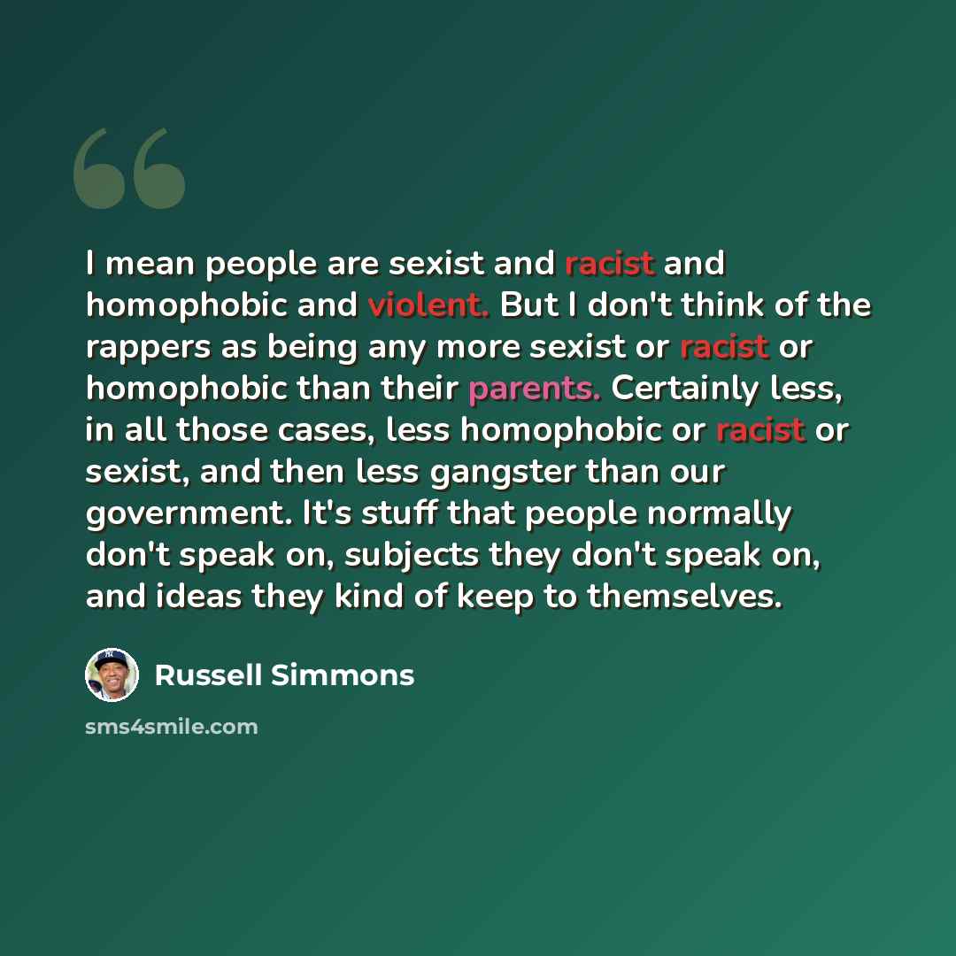“I mean people are sexist and racist and homophobic and violent. But I don't think of the rappers as being any more sexist or racist or homophobic than their parents. Certainly less, in all those cases, less homophobic or racist or sexist, and then less gangster than our government. It's stuff that…” quote by Russell Simmons