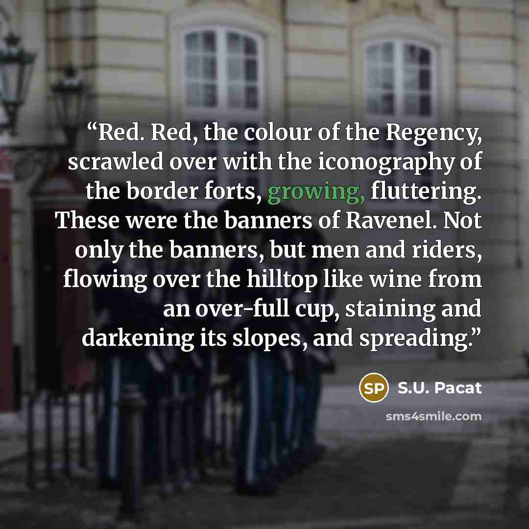 “Red. Red, the colour of the Regency, scrawled over with the iconography of the border forts, growing, fluttering. These were the banners of Ravenel. Not only the banners, but men and riders, flowing over the hilltop like wine from an over-full cup, staining and darkening its slopes, and spreading.” quote by S.U. Pacat
