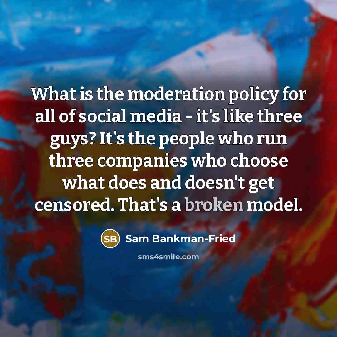 “What is the moderation policy for all of social media - it's like three guys? It's the people who run three companies who choose what does and doesn't get censored. That's a broken model.” quote by Sam Bankman-Fried