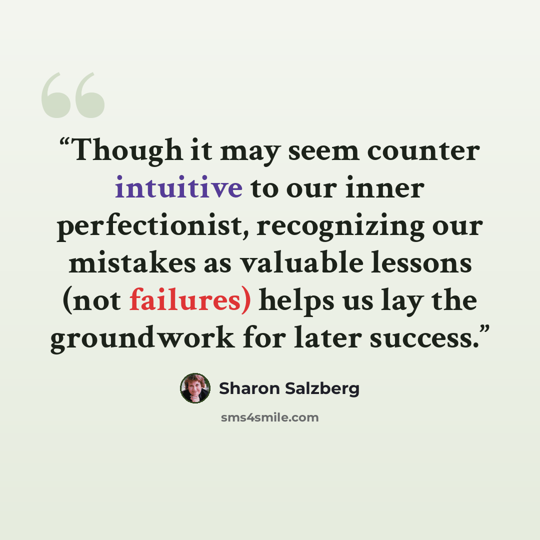 “Though it may seem counter intuitive to our inner perfectionist, recognizing our mistakes as valuable lessons (not failures) helps us lay the groundwork for later success.” quote by Sharon Salzberg