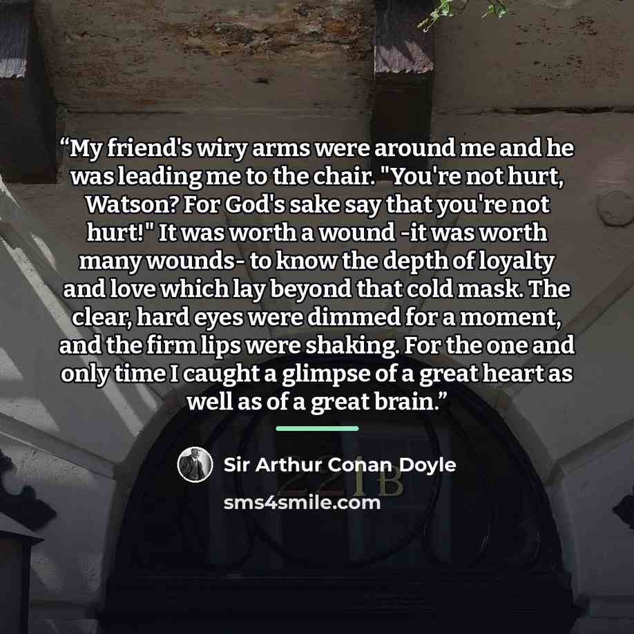 “My friend's wiry arms were around me and he was leading me to the chair. "You're not hurt, Watson? For God's sake say that you're not hurt!" It was worth a wound -it was worth many wounds- to know the depth of loyalty and love which lay﻿ beyond that cold mask. The clear, hard eyes were dimmed for…” quote by Sir Arthur Conan Doyle