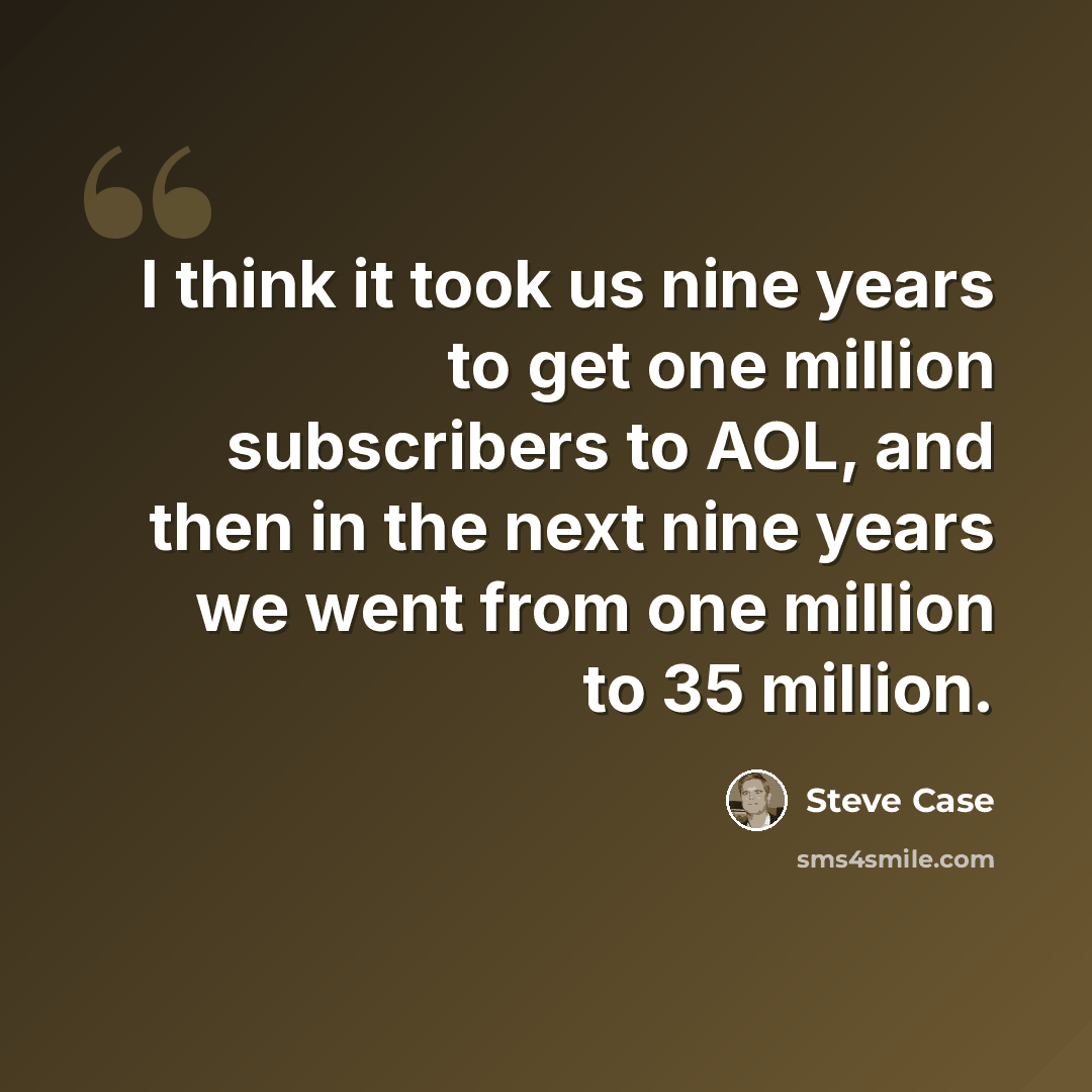 “I think it took us nine years to get one million subscribers to AOL, and then in the next nine years we went from one million to 35 million.” quote by Steve Case