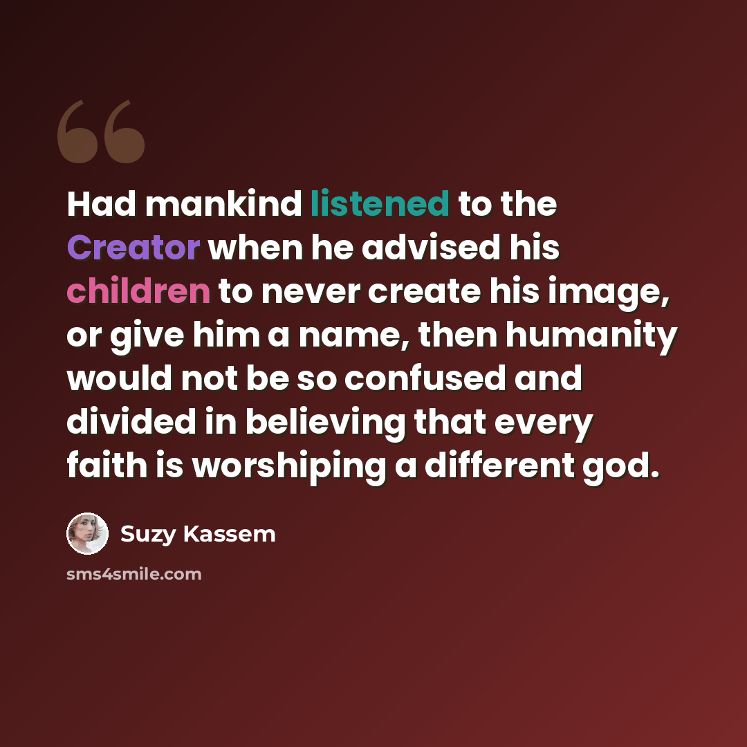 “Had mankind listened to the Creator when he advised his children to never create his image, or give him a name, then humanity would not be so confused and divided in believing that every faith is worshiping a different god.” quote by Suzy Kassem