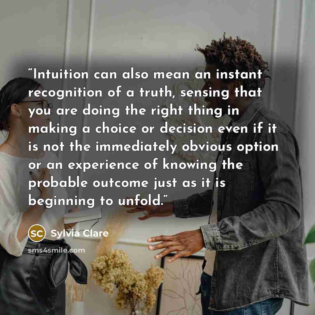 “Intuition can also mean an instant recognition of a truth, sensing that you are doing the right thing in making a choice or decision even if it is not the immediately obvious option or an experience of knowing the probable outcome just as it is beginning to unfold.” quote by Sylvia Clare