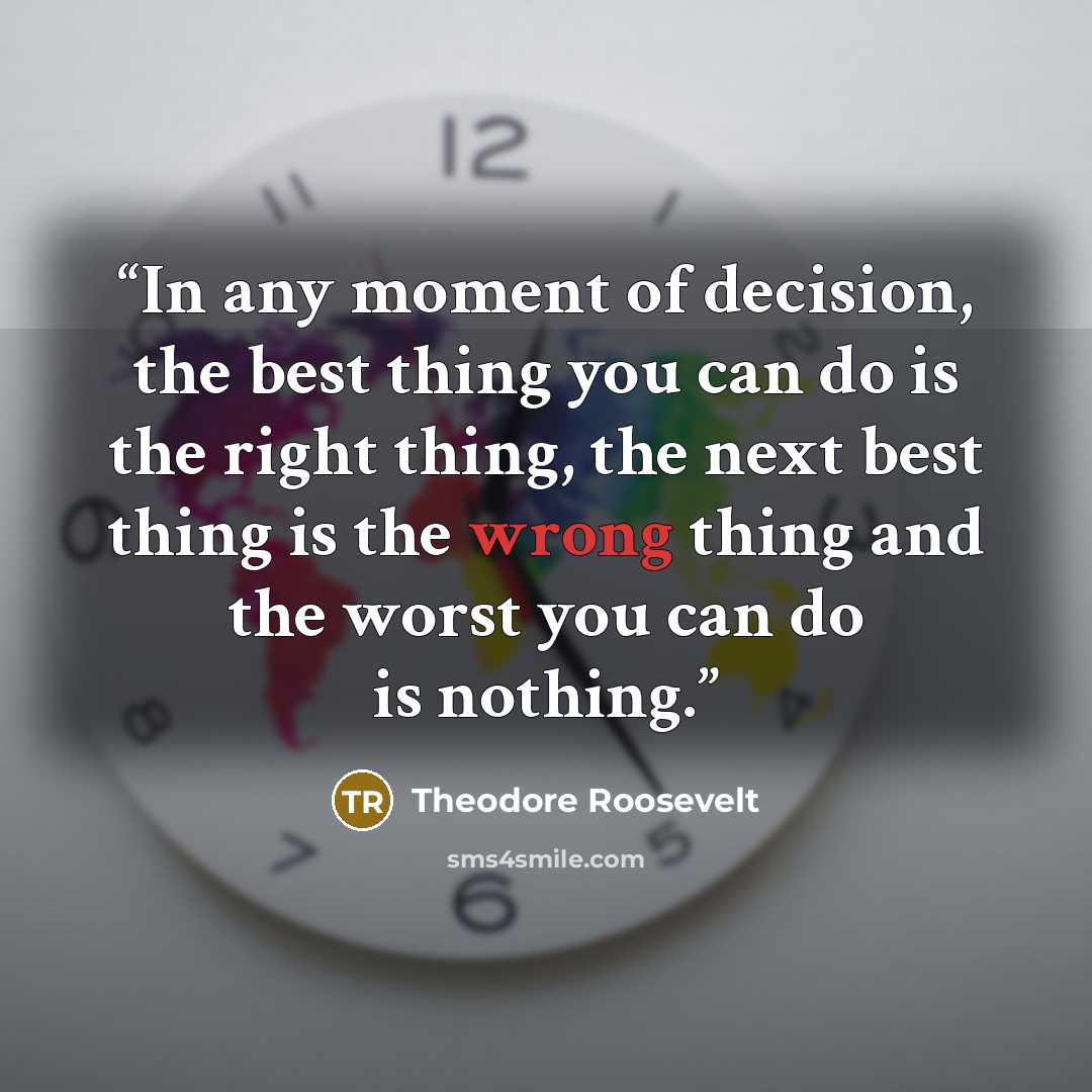 “In any moment of decision, the best thing you can do is the right thing, the next best thing is the wrong thing and the worst you can do is nothing.” quote by Theodore Roosevelt