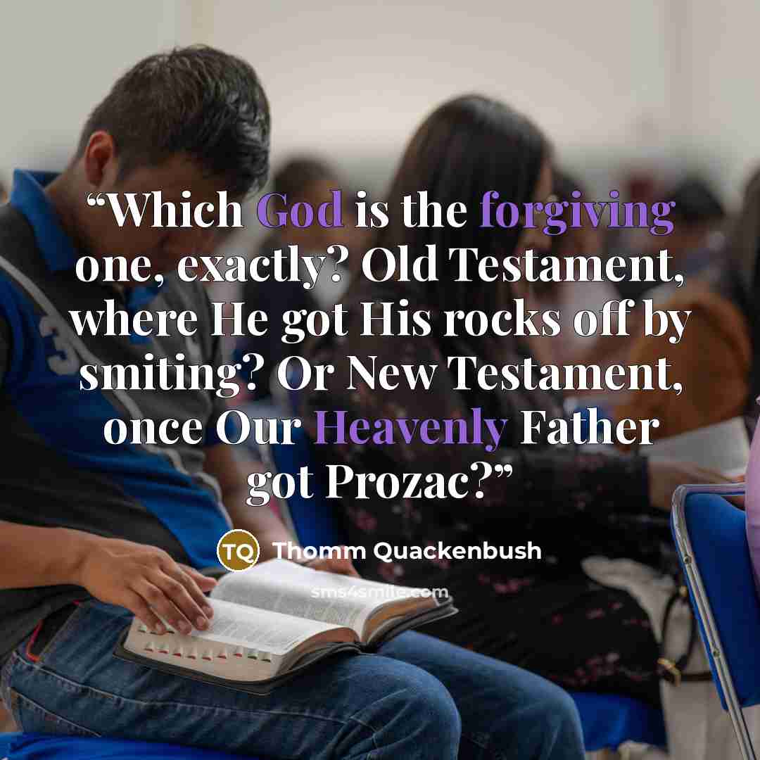 “Which God is the forgiving one, exactly? Old Testament, where He got His rocks off by smiting? Or New Testament, once Our Heavenly Father got Prozac?” quote by Thomm Quackenbush
