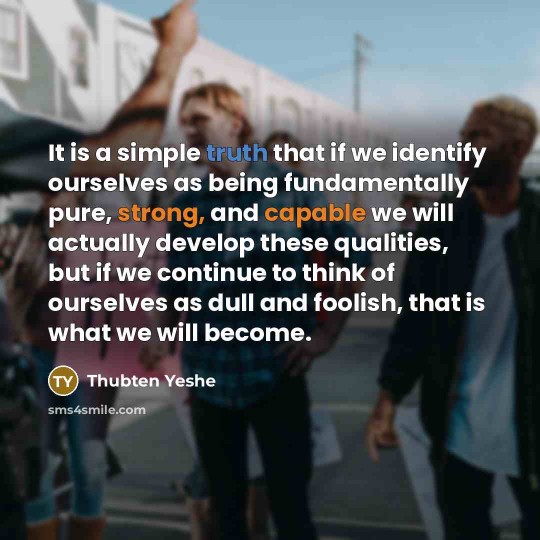 “It is a simple truth that if we identify ourselves as being fundamentally pure, strong, and capable we will actually develop these qualities, but if we continue to think of ourselves as dull and foolish, that is what we will become.” quote by Thubten Yeshe