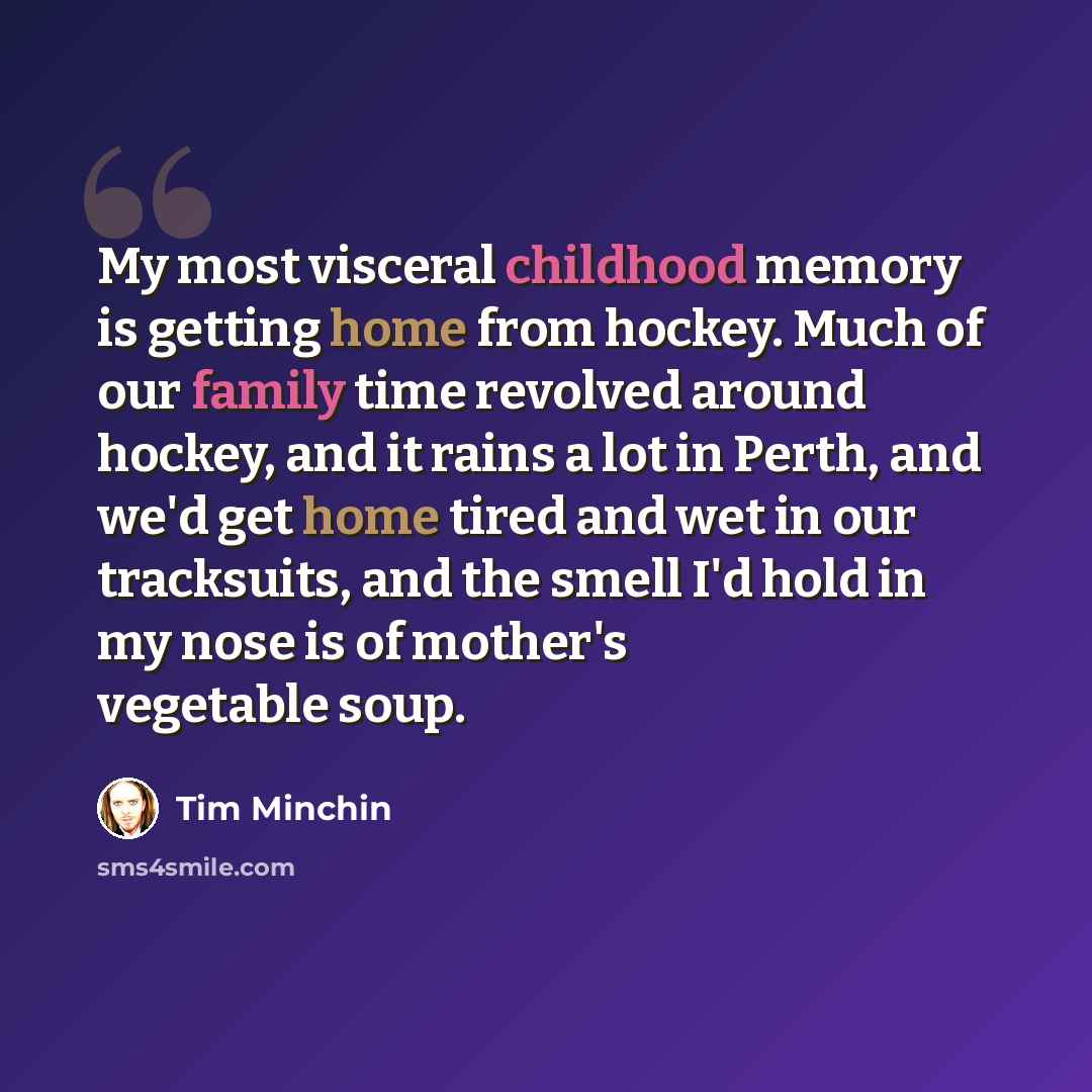 “My most visceral childhood memory is getting home from hockey. Much of our family time revolved around hockey, and it rains a lot in Perth, and we'd get home tired and wet in our tracksuits, and the smell I'd hold in my nose is of mother's vegetable soup.” quote by Tim Minchin