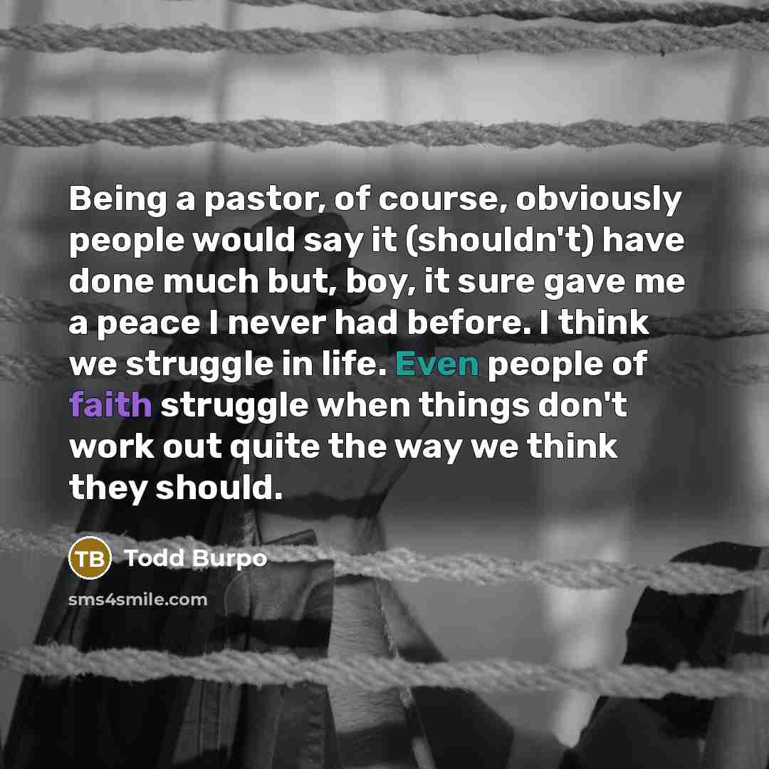 “Being a pastor, of course, obviously people would say it (shouldn't) have done much but, boy, it sure gave me a peace I never had before. I think we struggle in life. Even people of faith struggle when things don't work out quite the way we think they should.” quote by Todd Burpo